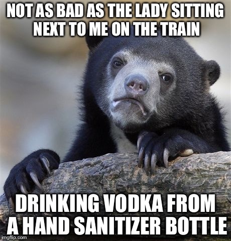 Confession Bear Meme | NOT AS BAD AS THE LADY SITTING NEXT TO ME ON THE TRAIN DRINKING VODKA FROM A HAND SANITIZER BOTTLE | image tagged in memes,confession bear | made w/ Imgflip meme maker