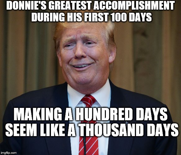 trump goofy face | DONNIE'S GREATEST ACCOMPLISHMENT DURING HIS FIRST 100 DAYS; MAKING A HUNDRED DAYS SEEM LIKE A THOUSAND DAYS | image tagged in trump goofy face | made w/ Imgflip meme maker