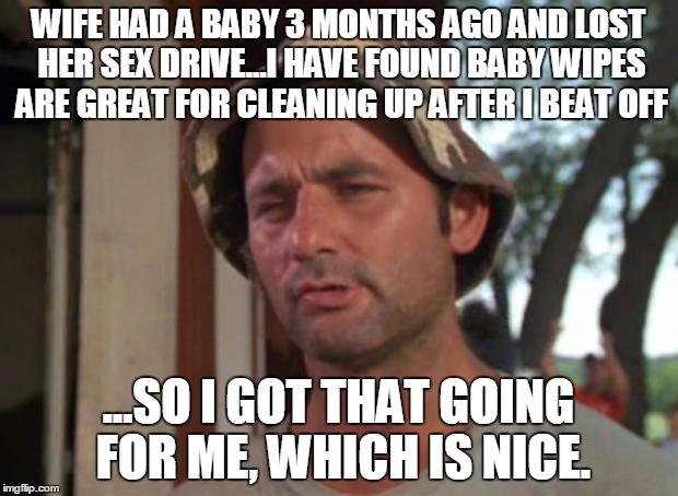 Bill murry | WIFE HAD A BABY 3 MONTHS AGO AND LOST HER SEX DRIVE...I HAVE FOUND BABY WIPES ARE GREAT FOR CLEANING UP AFTER I BEAT OFF; ...SO I GOT THAT GOING FOR ME, WHICH IS NICE. | image tagged in bill murry | made w/ Imgflip meme maker