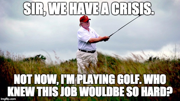 trump golf | SIR, WE HAVE A CRISIS. NOT NOW, I'M PLAYING GOLF. WHO KNEW THIS JOB WOULDBE SO HARD? | image tagged in trump golf | made w/ Imgflip meme maker
