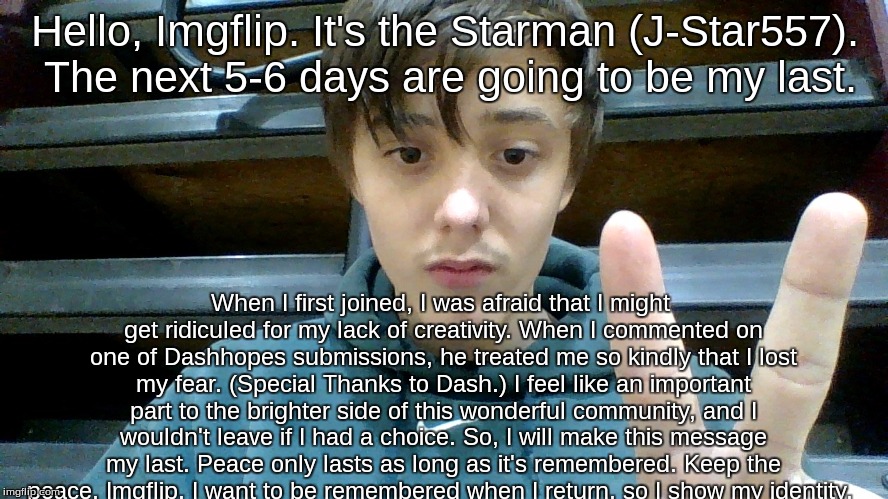 This is it. I have reached the absolute. I give my final farewell, and my face.  | Hello, Imgflip. It's the Starman (J-Star557). The next 5-6 days are going to be my last. When I first joined, I was afraid that I might get ridiculed for my lack of creativity. When I commented on one of Dashhopes submissions, he treated me so kindly that I lost my fear. (Special Thanks to Dash.) I feel like an important part to the brighter side of this wonderful community, and I wouldn't leave if I had a choice. So, I will make this message my last. Peace only lasts as long as it's remembered. Keep the peace, Imgflip. I want to be remembered when I return, so I show my identity. | image tagged in the starman of imgflip,reveal,farewell | made w/ Imgflip meme maker