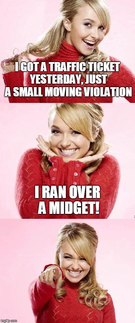 the officer said he had bigger problems to worry about | I GOT A TRAFFIC TICKET YESTERDAY, JUST A SMALL MOVING VIOLATION; I RAN OVER A MIDGET! | image tagged in hayden red pun,memes,bad pun hayden panettiere,traffic,bad joke | made w/ Imgflip meme maker