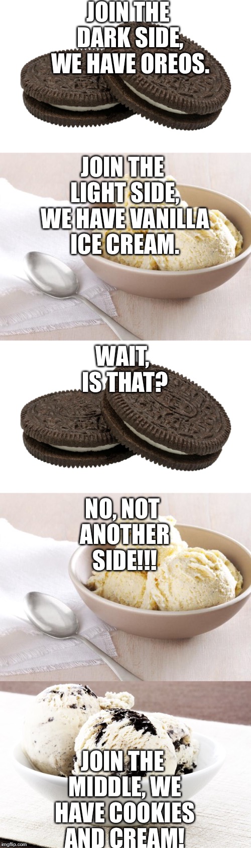 The new side of the force! | JOIN THE DARK SIDE, WE HAVE OREOS. JOIN THE LIGHT SIDE, WE HAVE VANILLA ICE CREAM. WAIT, IS THAT? NO, NOT ANOTHER SIDE!!! JOIN THE MIDDLE, WE HAVE COOKIES AND CREAM! | image tagged in meme | made w/ Imgflip meme maker