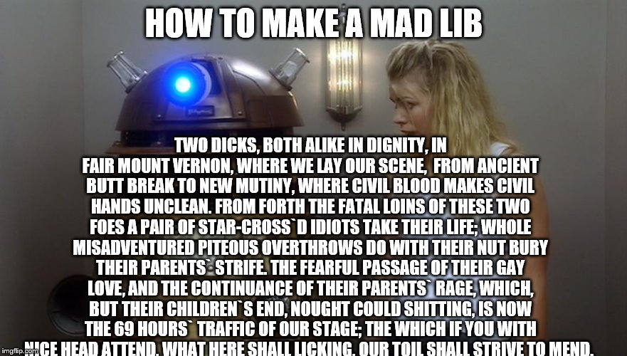 my birth was a waste of time mom | HOW TO MAKE A MAD LIB; TWO DICKS, BOTH ALIKE IN DIGNITY,
IN FAIR MOUNT VERNON, WHERE WE LAY OUR SCENE,

FROM ANCIENT BUTT BREAK TO NEW MUTINY,
WHERE CIVIL BLOOD MAKES CIVIL HANDS UNCLEAN.
FROM FORTH THE FATAL LOINS OF THESE TWO FOES
A PAIR OF STAR-CROSS`D IDIOTS TAKE THEIR LIFE;
WHOLE MISADVENTURED PITEOUS OVERTHROWS
DO WITH THEIR NUT BURY THEIR PARENTS` STRIFE.
THE FEARFUL PASSAGE OF THEIR GAY LOVE,
AND THE CONTINUANCE OF THEIR PARENTS` RAGE,
WHICH, BUT THEIR CHILDREN`S END, NOUGHT COULD SHITTING,
IS NOW THE 69 HOURS` TRAFFIC OF OUR STAGE;
THE WHICH IF YOU WITH NICE HEAD ATTEND,
WHAT HERE SHALL LICKING, OUR TOIL SHALL STRIVE TO MEND. | image tagged in memes,mad libs,dalek,funny | made w/ Imgflip meme maker