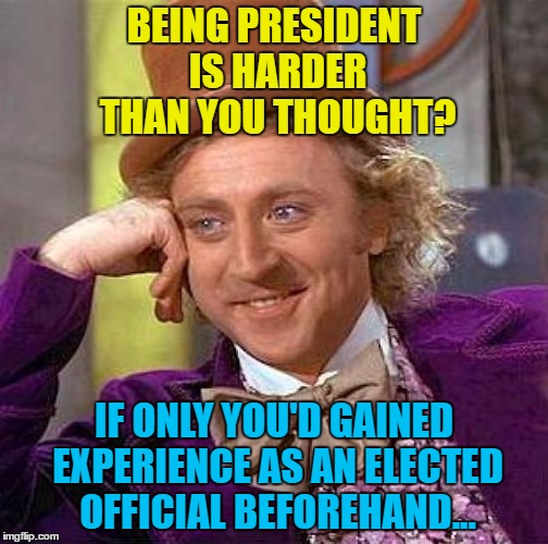 Maybe as a Mayor, Senator or Congressman... | BEING PRESIDENT IS HARDER THAN YOU THOUGHT? IF ONLY YOU'D GAINED EXPERIENCE AS AN ELECTED OFFICIAL BEFOREHAND... | image tagged in memes,creepy condescending wonka,trump,politics | made w/ Imgflip meme maker