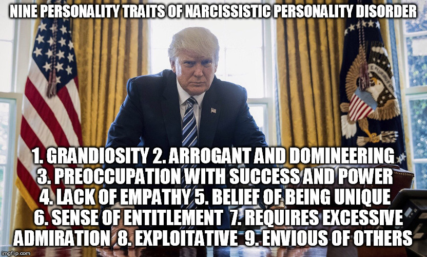 Nine Personality Traits of Narcissistic Personality Disorder | NINE PERSONALITY TRAITS OF NARCISSISTIC PERSONALITY DISORDER; 1. GRANDIOSITY 2. ARROGANT AND DOMINEERING 3. PREOCCUPATION WITH SUCCESS AND POWER 4. LACK OF EMPATHY 5. BELIEF OF BEING UNIQUE   6. SENSE OF ENTITLEMENT  7. REQUIRES EXCESSIVE ADMIRATION  8. EXPLOITATIVE  9. ENVIOUS OF OTHERS | image tagged in donald trump | made w/ Imgflip meme maker