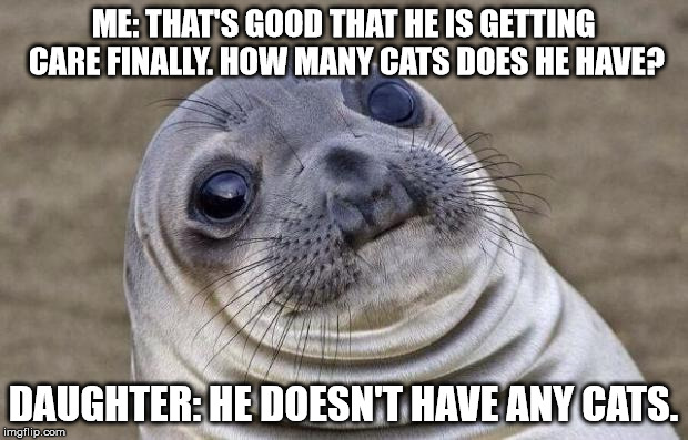 Awkward Moment Sealion Meme | ME: THAT'S GOOD THAT HE IS GETTING CARE FINALLY. HOW MANY CATS DOES HE HAVE? DAUGHTER: HE DOESN'T HAVE ANY CATS. | image tagged in memes,awkward moment sealion | made w/ Imgflip meme maker