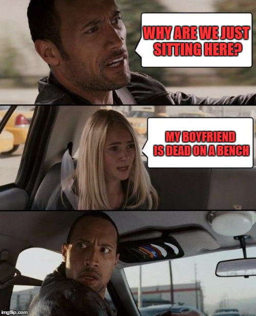 The Rock Driving Meme | WHY ARE WE JUST SITTING HERE? MY BOYFRIEND IS DEAD ON A BENCH | image tagged in memes,the rock driving | made w/ Imgflip meme maker