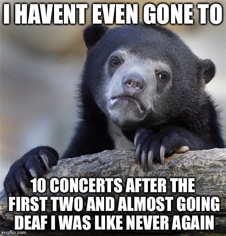 Confession Bear Meme | I HAVENT EVEN GONE TO 10 CONCERTS AFTER THE FIRST TWO AND ALMOST GOING DEAF I WAS LIKE NEVER AGAIN | image tagged in memes,confession bear | made w/ Imgflip meme maker