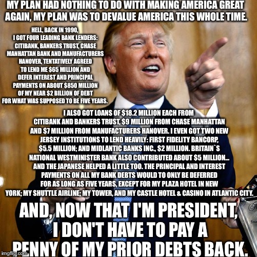 Donald Trump | MY PLAN HAD NOTHING TO DO WITH MAKING AMERICA GREAT AGAIN, MY PLAN WAS TO DEVALUE AMERICA THIS WHOLE TIME. HELL, BACK IN 1990, I GOT FOUR LEADING BANK LENDERS: CITIBANK, BANKERS TRUST, CHASE MANHATTAN BANK AND MANUFACTURERS HANOVER, TENTATIVELY AGREED TO LEND ME $65 MILLION AND DEFER INTEREST AND PRINCIPAL PAYMENTS ON ABOUT $850 MILLION OF MY NEAR $2 BILLION OF DEBT FOR WHAT WAS SUPPOSED TO BE FIVE YEARS. I ALSO GOT LOANS OF $18.2 MILLION EACH FROM CITIBANK AND BANKERS TRUST, $9 MILLION FROM CHASE MANHATTAN AND $7 MILLION FROM MANUFACTURERS HANOVER. I EVEN GOT TWO NEW JERSEY INSTITUTIONS TO LEND HEAVILY: FIRST FIDELITY BANCORP, $5.5 MILLION; AND MIDLANTIC BANKS INC., $2 MILLION. BRITAIN`S NATIONAL WESTMINISTER BANK ALSO CONTRIBUTED ABOUT $5 MILLION... AND THE JAPANESE HELPED A LITTLE TOO. THE PRINCIPAL AND INTEREST PAYMENTS ON ALL MY BANK DEBTS WOULD TO ONLY BE DEFERRED FOR AS LONG AS FIVE YEARS, EXCEPT FOR MY PLAZA HOTEL IN NEW YORK; MY SHUTTLE AIRLINE; MY TOWER, AND MY CASTLE HOTEL & CASINO IN ATLANTIC CITY. AND, NOW THAT I'M PRESIDENT, I DON'T HAVE TO PAY A PENNY OF MY PRIOR DEBTS BACK. | image tagged in donald trump | made w/ Imgflip meme maker