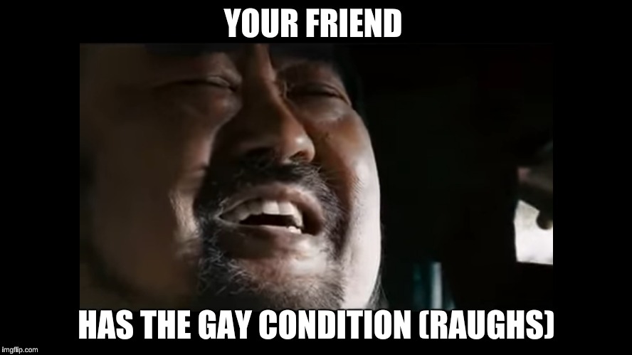The Gay Condition | YOUR FRIEND; HAS THE GAY CONDITION (RAUGHS) | image tagged in crank,crank2,crank high voltage | made w/ Imgflip meme maker