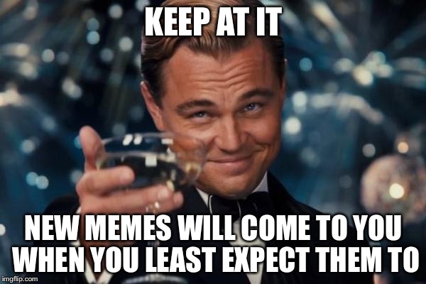 Leonardo Dicaprio Cheers Meme | KEEP AT IT NEW MEMES WILL COME TO YOU WHEN YOU LEAST EXPECT THEM TO | image tagged in memes,leonardo dicaprio cheers | made w/ Imgflip meme maker