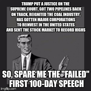 Kill Yourself Guy | TRUMP PUT A JUSTICE ON THE SUPREME COURT, GOT TWO PIPELINES BACK ON TRACK, REIGNITED THE COAL INDUSTRY, HAS GOTTEN MAJOR CORPORATIONS TO REINVEST IN THE UNITED STATES AND SENT THE STOCK MARKET TO RECORD HIGHS; SO, SPARE ME THE "FAILED" FIRST 100-DAY SPEECH | image tagged in memes,kill yourself guy | made w/ Imgflip meme maker