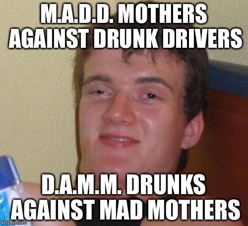 10 Guy Meme | M.A.D.D. MOTHERS AGAINST DRUNK DRIVERS; D.A.M.M. DRUNKS AGAINST MAD MOTHERS | image tagged in memes,10 guy | made w/ Imgflip meme maker