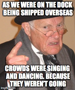 Going Over There | AS WE WERE ON THE DOCK BEING SHIPPED OVERSEAS; CROWDS WERE SINGING AND DANCING. BECAUSE THEY WEREN’T GOING | image tagged in memes,back in my day,ww2 | made w/ Imgflip meme maker
