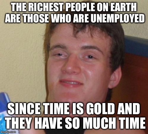 10 Guy Meme | THE RICHEST PEOPLE ON EARTH ARE THOSE WHO ARE UNEMPLOYED; SINCE TIME IS GOLD AND THEY HAVE SO MUCH TIME | image tagged in memes,10 guy,funny | made w/ Imgflip meme maker