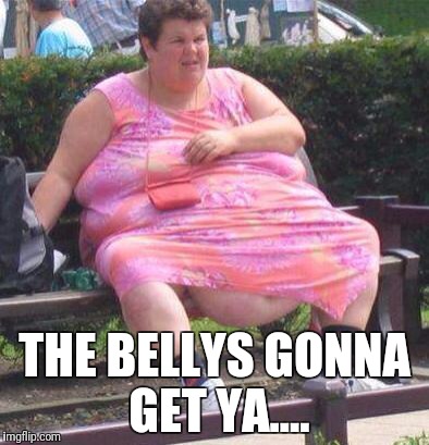 Fat Women  | THE BELLYS GONNA GET YA.... | image tagged in fat women | made w/ Imgflip meme maker