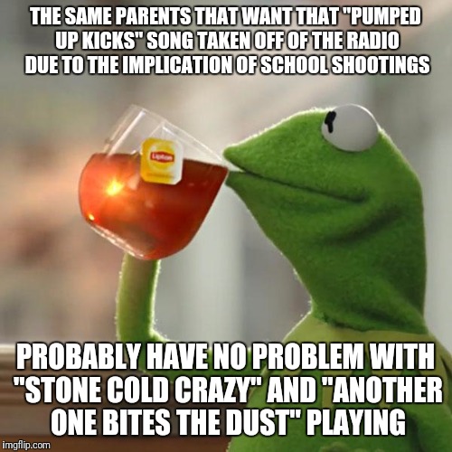 "Out of the doorway the bullets rip to the sound of the beat"; "Walking down the street shooting people that I meet..." | THE SAME PARENTS THAT WANT THAT "PUMPED UP KICKS" SONG TAKEN OFF OF THE RADIO DUE TO THE IMPLICATION OF SCHOOL SHOOTINGS; PROBABLY HAVE NO PROBLEM WITH "STONE COLD CRAZY" AND "ANOTHER ONE BITES THE DUST" PLAYING | image tagged in memes,but thats none of my business,kermit the frog,queen,hypocrisy,music | made w/ Imgflip meme maker