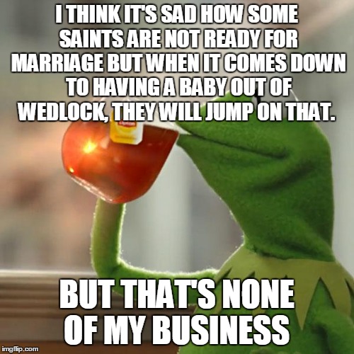 But That's None Of My Business | I THINK IT'S SAD HOW SOME SAINTS ARE NOT READY FOR MARRIAGE BUT WHEN IT COMES DOWN TO HAVING A BABY OUT OF WEDLOCK, THEY WILL JUMP ON THAT. BUT THAT'S NONE OF MY BUSINESS | image tagged in memes,but thats none of my business,kermit the frog | made w/ Imgflip meme maker