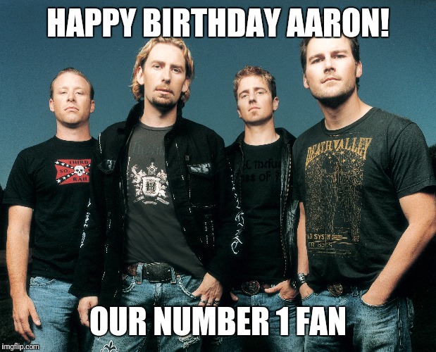 Happy Birthday Aaron | HAPPY BIRTHDAY AARON! OUR NUMBER 1 FAN | image tagged in nickleback | made w/ Imgflip meme maker