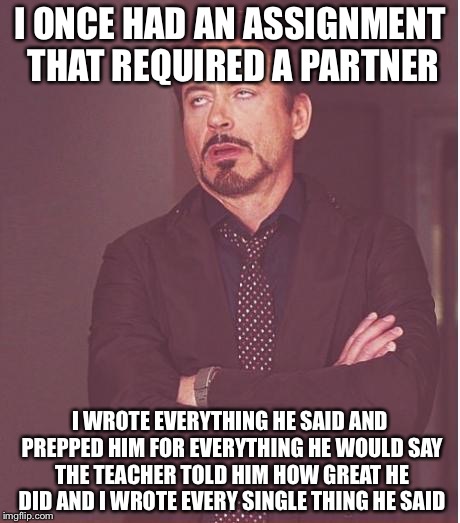 Face You Make Robert Downey Jr Meme | I ONCE HAD AN ASSIGNMENT THAT REQUIRED A PARTNER I WROTE EVERYTHING HE SAID AND PREPPED HIM FOR EVERYTHING HE WOULD SAY THE TEACHER TOLD HIM | image tagged in memes,face you make robert downey jr | made w/ Imgflip meme maker