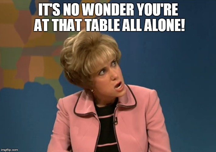 IT'S NO WONDER YOU'RE AT THAT TABLE ALL ALONE! | made w/ Imgflip meme maker
