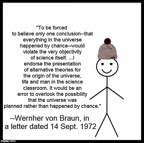 Be Like Von Braun! | "To be forced to believe only one conclusion--that everything in the universe happened by chance--would violate the very objectivity of science itself. ...I endorse the presentation of alternative theories for the origin of the universe, life and man in the science classroom. It would be an error to overlook the possibility that the universe was planned rather than happened by chance."; --Wernher von Braun, in a letter dated 14 Sept. 1972 | image tagged in memes,be like bill,religion,science,creationism,atheism | made w/ Imgflip meme maker