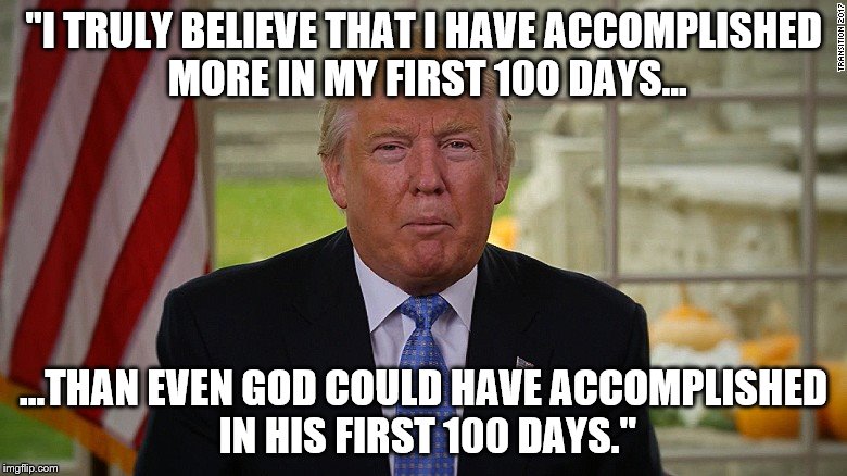 "I TRULY BELIEVE THAT I HAVE ACCOMPLISHED MORE IN MY FIRST 100 DAYS... ...THAN EVEN GOD COULD HAVE ACCOMPLISHED IN HIS FIRST 100 DAYS." | image tagged in trump's first 100 days | made w/ Imgflip meme maker