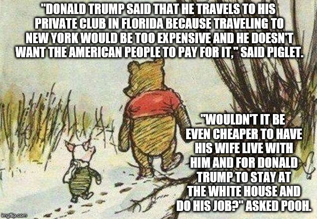 Pooh Piglet | "DONALD TRUMP SAID THAT HE TRAVELS TO HIS PRIVATE CLUB IN FLORIDA BECAUSE TRAVELING TO NEW YORK WOULD BE TOO EXPENSIVE AND HE DOESN'T WANT THE AMERICAN PEOPLE TO PAY FOR IT," SAID PIGLET. "WOULDN'T IT BE EVEN CHEAPER TO HAVE HIS WIFE LIVE WITH HIM AND FOR DONALD TRUMP TO STAY AT THE WHITE HOUSE AND DO HIS JOB?" ASKED POOH. | image tagged in pooh piglet | made w/ Imgflip meme maker