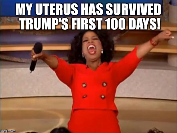Oprah You Get A | MY UTERUS HAS SURVIVED TRUMP'S FIRST 100 DAYS! | image tagged in memes,oprah you get a | made w/ Imgflip meme maker