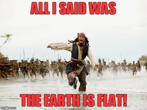 Jack Sparrow Being Chased Meme | ALL I SAID WAS; THE EARTH IS FLAT! | image tagged in memes,jack sparrow being chased | made w/ Imgflip meme maker