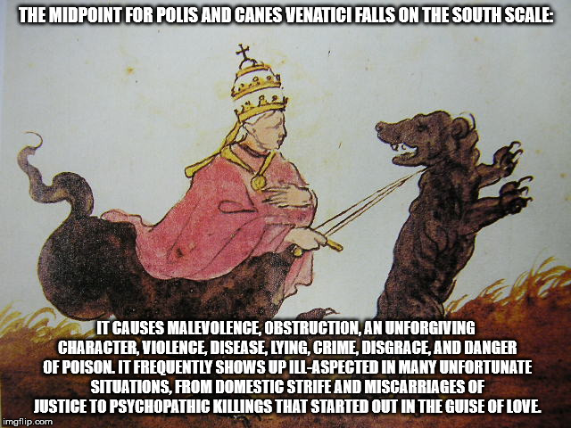THE MIDPOINT FOR POLIS AND CANES VENATICI FALLS ON THE SOUTH SCALE:; IT CAUSES MALEVOLENCE, OBSTRUCTION, AN UNFORGIVING CHARACTER, VIOLENCE, DISEASE, LYING, CRIME, DISGRACE, AND DANGER OF POISON. IT FREQUENTLY SHOWS UP ILL-ASPECTED IN MANY UNFORTUNATE SITUATIONS, FROM DOMESTIC STRIFE AND MISCARRIAGES OF JUSTICE TO PSYCHOPATHIC KILLINGS THAT STARTED OUT IN THE GUISE OF LOVE. | made w/ Imgflip meme maker