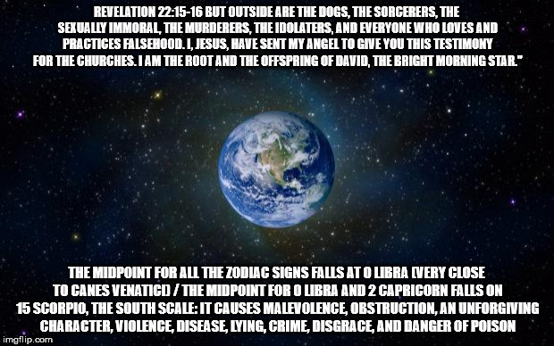 planet earth from space | REVELATION 22:15-16 BUT OUTSIDE ARE THE DOGS, THE SORCERERS, THE SEXUALLY IMMORAL, THE MURDERERS, THE IDOLATERS, AND EVERYONE WHO LOVES AND PRACTICES FALSEHOOD. I, JESUS, HAVE SENT MY ANGEL TO GIVE YOU THIS TESTIMONY FOR THE CHURCHES. I AM THE ROOT AND THE OFFSPRING OF DAVID, THE BRIGHT MORNING STAR."; THE MIDPOINT FOR ALL THE ZODIAC SIGNS FALLS AT 0 LIBRA (VERY CLOSE TO CANES VENATICI) / THE MIDPOINT FOR 0 LIBRA AND 2 CAPRICORN FALLS ON 15 SCORPIO, THE SOUTH SCALE: IT CAUSES MALEVOLENCE, OBSTRUCTION, AN UNFORGIVING CHARACTER, VIOLENCE, DISEASE, LYING, CRIME, DISGRACE, AND DANGER OF POISON | image tagged in planet earth from space | made w/ Imgflip meme maker