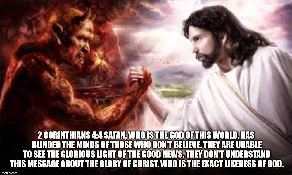 2 CORINTHIANS 4:4 SATAN, WHO IS THE GOD OF THIS WORLD, HAS BLINDED THE MINDS OF THOSE WHO DON'T BELIEVE. THEY ARE UNABLE TO SEE THE GLORIOUS LIGHT OF THE GOOD NEWS. THEY DON'T UNDERSTAND THIS MESSAGE ABOUT THE GLORY OF CHRIST, WHO IS THE EXACT LIKENESS OF GOD. | made w/ Imgflip meme maker