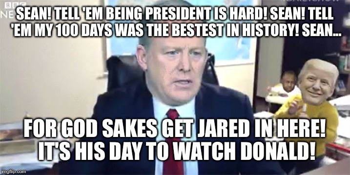 I don't want to play with Jared call mike pence! | SEAN! TELL 'EM BEING PRESIDENT IS HARD! SEAN! TELL 'EM MY 100 DAYS WAS THE BESTEST IN HISTORY! SEAN... FOR GOD SAKES GET JARED IN HERE! IT'S HIS DAY TO WATCH DONALD! | image tagged in memes,donald trump,trump,donald trump approves,sean spicer,funny | made w/ Imgflip meme maker