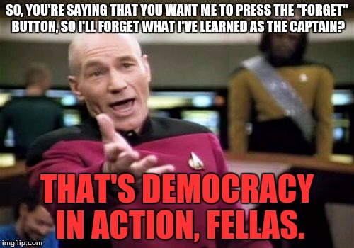 If I pressed that button, I would forget how to make a meme. | SO, YOU'RE SAYING THAT YOU WANT ME TO PRESS THE "FORGET" BUTTON, SO I'LL FORGET WHAT I'VE LEARNED AS THE CAPTAIN? THAT'S DEMOCRACY IN ACTION, FELLAS. | image tagged in memes,picard wtf | made w/ Imgflip meme maker