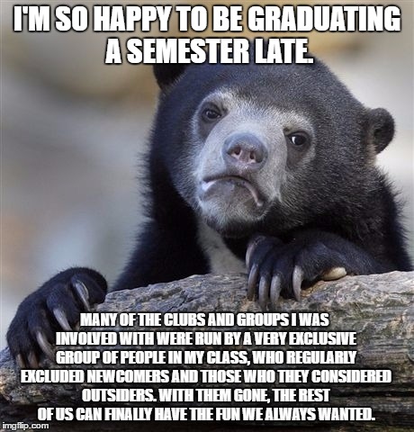 Confession Bear Meme | I'M SO HAPPY TO BE GRADUATING A SEMESTER LATE. MANY OF THE CLUBS AND GROUPS I WAS INVOLVED WITH WERE RUN BY A VERY EXCLUSIVE GROUP OF PEOPLE IN MY CLASS, WHO REGULARLY EXCLUDED NEWCOMERS AND THOSE WHO THEY CONSIDERED OUTSIDERS. WITH THEM GONE, THE REST OF US CAN FINALLY HAVE THE FUN WE ALWAYS WANTED. | image tagged in memes,confession bear,AdviceAnimals | made w/ Imgflip meme maker