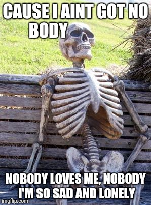 Waiting Skeleton | CAUSE I AINT GOT NO BODY; NOBODY LOVES ME, NOBODY I'M SO SAD AND LONELY | image tagged in memes,waiting skeleton | made w/ Imgflip meme maker
