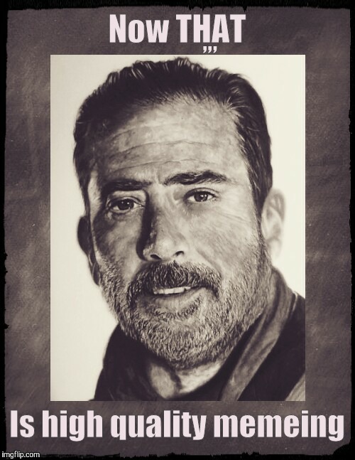 Negan sez,,,  | Now THAT Is high quality memeing ,,, | image tagged in negan sez   | made w/ Imgflip meme maker