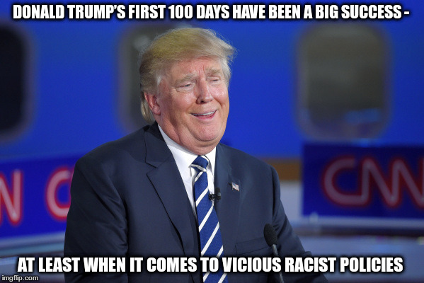 A Racist | DONALD TRUMP’S FIRST 100 DAYS HAVE BEEN A BIG SUCCESS -; AT LEAST WHEN IT COMES TO VICIOUS RACIST POLICIES | image tagged in trump,racist,failure,nazi | made w/ Imgflip meme maker