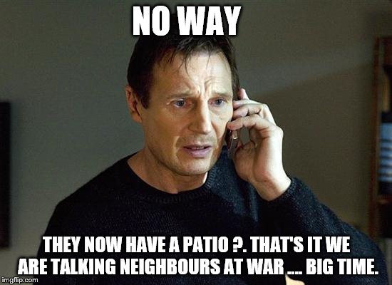 Liam Neeson Taken 2 | NO WAY; THEY NOW HAVE A PATIO ?. THAT'S IT WE ARE TALKING NEIGHBOURS AT WAR .... BIG TIME. | image tagged in memes,liam neeson taken 2 | made w/ Imgflip meme maker
