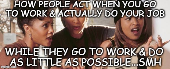Work | HOW PEOPLE ACT WHEN YOU GO TO WORK & ACTUALLY DO YOUR JOB; WHILE THEY GO TO WORK & DO AS LITTLE AS POSSIBLE...SMH | image tagged in work life | made w/ Imgflip meme maker
