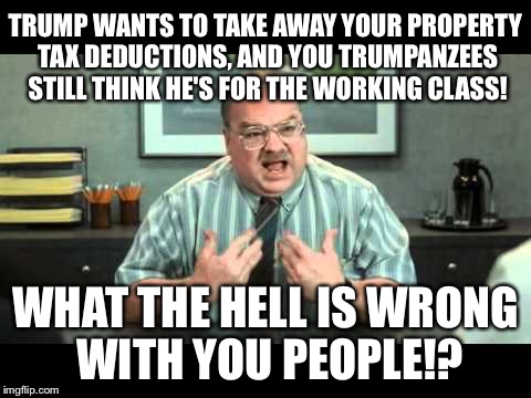 Office Space Annoyed By Trump Tax Plan | TRUMP WANTS TO TAKE AWAY YOUR PROPERTY TAX DEDUCTIONS, AND YOU TRUMPANZEES STILL THINK HE'S FOR THE WORKING CLASS! WHAT THE HELL IS WRONG WITH YOU PEOPLE!? | image tagged in what the hell is wrong with you people,office space interview,trump tax plan | made w/ Imgflip meme maker