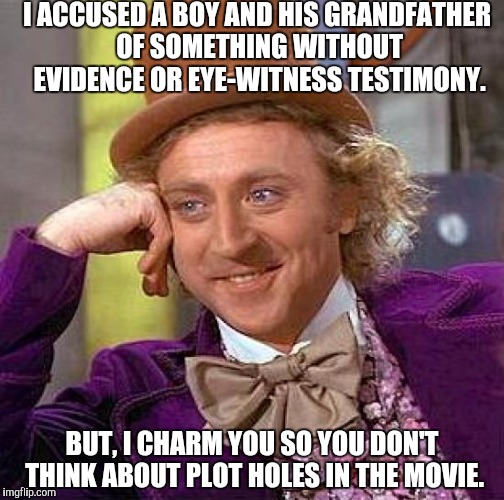 Creepy Condescending Wonka Meme | I ACCUSED A BOY AND HIS GRANDFATHER OF SOMETHING WITHOUT EVIDENCE OR EYE-WITNESS TESTIMONY. BUT, I CHARM YOU SO YOU DON'T THINK ABOUT PLOT HOLES IN THE MOVIE. | image tagged in memes,creepy condescending wonka | made w/ Imgflip meme maker