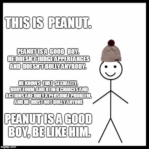 Be Like Bill | THIS IS  PEANUT. PEANUT IS A  GOOD   BOY. HE DOESN'T JUDGE APPEREANCES AND  DOESN'T BULLY ANYBODY. HE KNOWS  THAT  SEXUALITY,  BODY FORM  AND OTHER CHOICES AND ACTIONS ARE ONLY A PERSONAL PROBLEM, AND HE  MUST NOT BULLY ANYONE; PEANUT IS A GOOD BOY, BE LIKE HIM. | image tagged in memes,be like bill | made w/ Imgflip meme maker