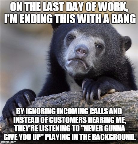 Confession Bear Meme | ON THE LAST DAY OF WORK, I'M ENDING THIS WITH A BANG; BY IGNORING INCOMING CALLS AND INSTEAD OF CUSTOMERS HEARING ME, THEY'RE LISTENING TO "NEVER GUNNA GIVE YOU UP" PLAYING IN THE BACKGROUND. | image tagged in memes,confession bear,AdviceAnimals | made w/ Imgflip meme maker