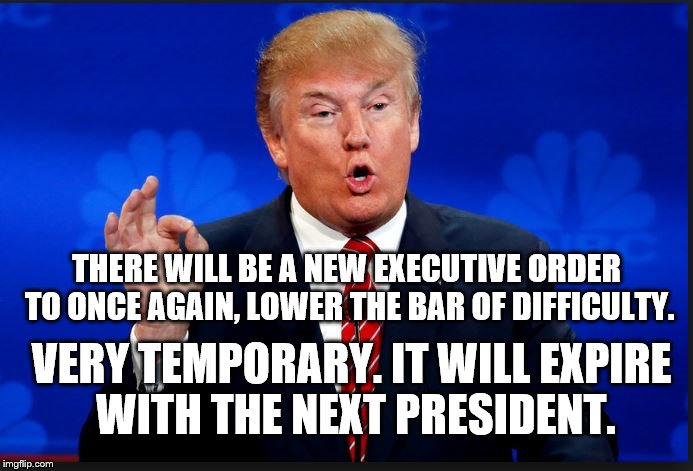 trump | THERE WILL BE A NEW EXECUTIVE ORDER TO ONCE AGAIN, LOWER THE BAR OF DIFFICULTY. VERY TEMPORARY. IT WILL EXPIRE WITH THE NEXT PRESIDENT. | image tagged in trump,first 100 days,president,political memes,politics,donald trump | made w/ Imgflip meme maker