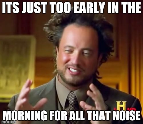 Ancient Aliens Meme | ITS JUST TOO EARLY IN THE; MORNING FOR ALL THAT NOISE | image tagged in memes,ancient aliens | made w/ Imgflip meme maker