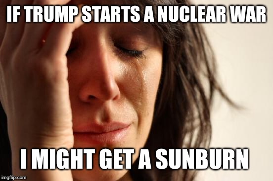 First World Problems Meme | IF TRUMP STARTS A NUCLEAR WAR I MIGHT GET A SUNBURN | image tagged in memes,first world problems | made w/ Imgflip meme maker