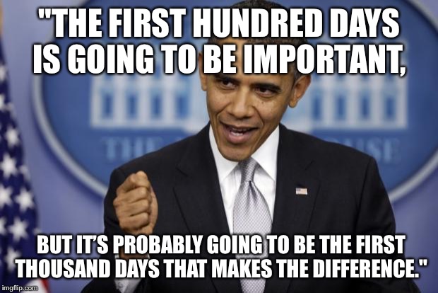 Barack Obama | "THE FIRST HUNDRED DAYS IS GOING TO BE IMPORTANT, BUT IT’S PROBABLY GOING TO BE THE FIRST THOUSAND DAYS THAT MAKES THE DIFFERENCE." | image tagged in barack obama | made w/ Imgflip meme maker